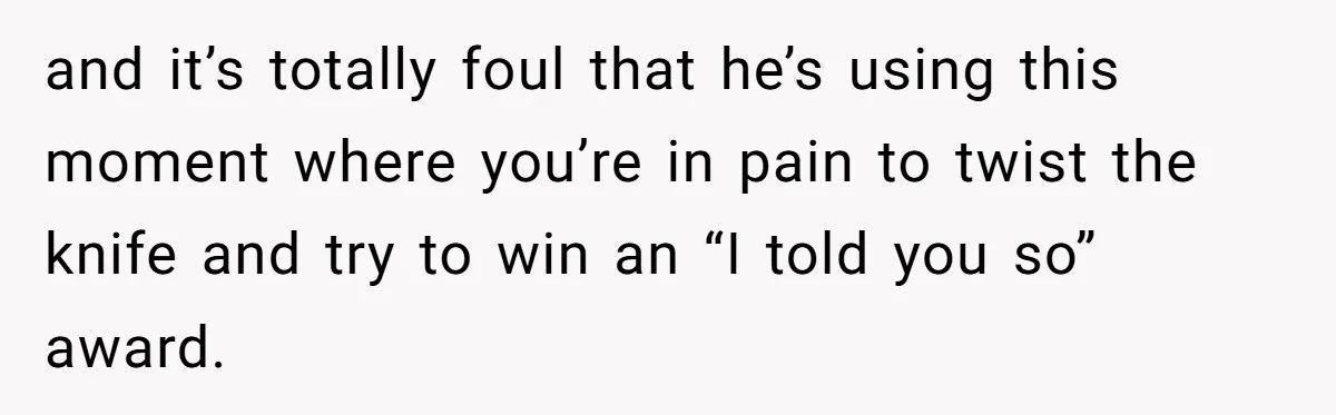 and it’s totally foul that he’s using this moment where you’re in pain to twist the knife and try to win an “I told you so” award.