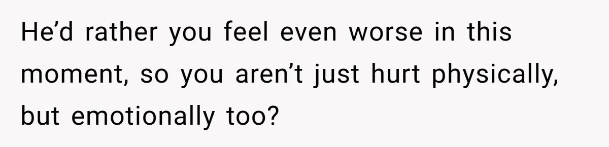 He’d rather you feel even worse in this moment, so you aren’t just hurt physically, but emotionally too?