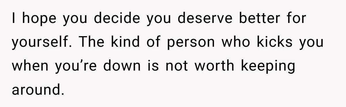 I hope you decide you deserve better for yourself. The kind of person who kicks you when you’re down is not worth keeping around.