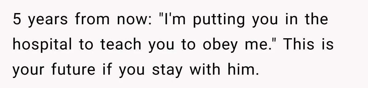 5 years from now: "I'm putting you in the hospital to teach you to obey me." This is your future if you stay with him.