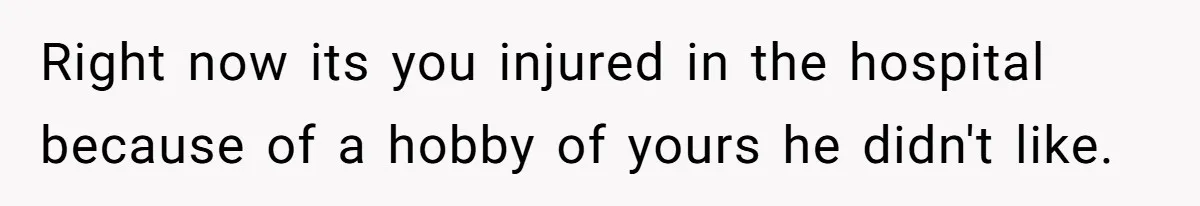 Right now its you injured in the hospital because of a hobby of yours he didn't like.