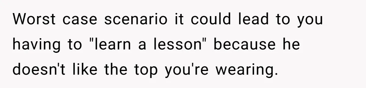 Worst case scenario it could lead to you having to "learn a lesson" because he doesn't like the top you're wearing.