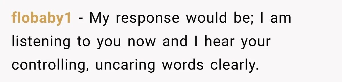 flobaby1 − My response would be; I am listening to you now and I hear your controlling, uncaring words clearly.