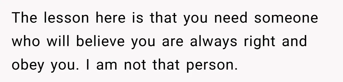 The lesson here is that you need someone who will believe you are always right and obey you. I am not that person.