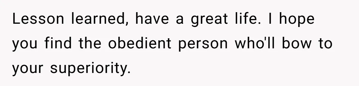 Lesson learned, have a great life. I hope you find the obedient person who'll bow to your superiority.