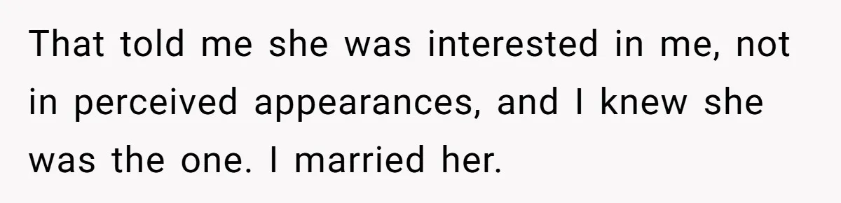That told me she was interested in me, not in perceived appearances, and I knew she was the one. I married her.