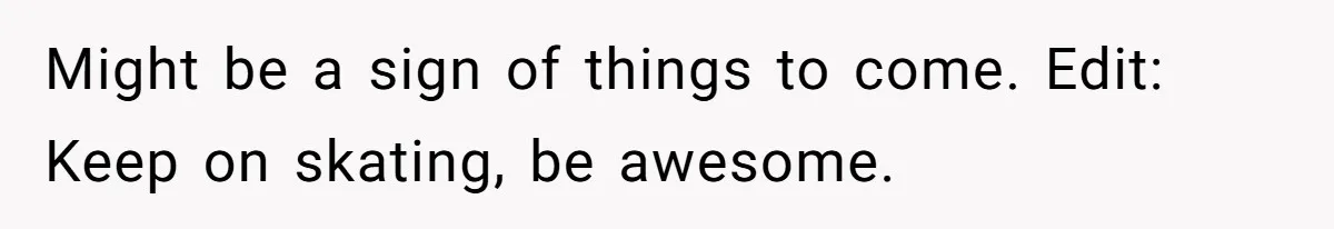 Might be a sign of things to come. Edit: Keep on skating, be awesome.