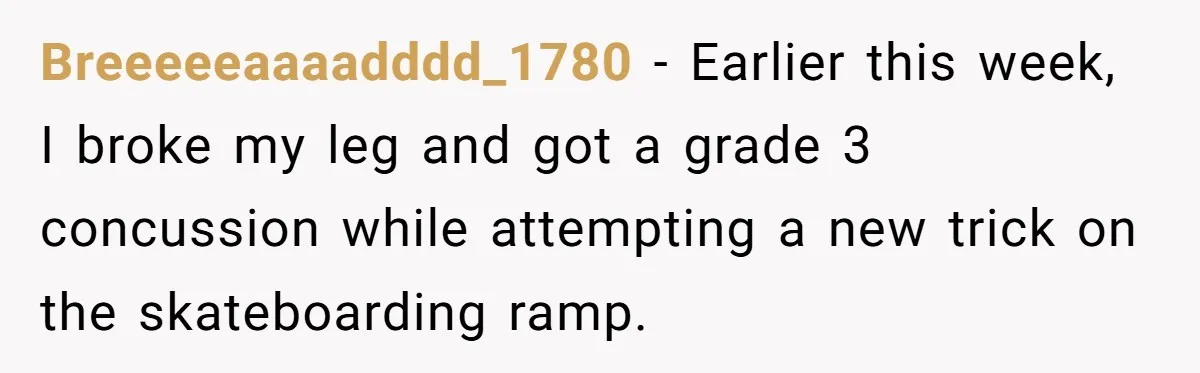 Breeeeeaaaadddd_1780 − Earlier this week, I broke my leg and got a grade 3 concussion while attempting a new trick on the skateboarding ramp.