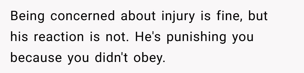 Being concerned about injury is fine, but his reaction is not. He's punishing you because you didn't obey.