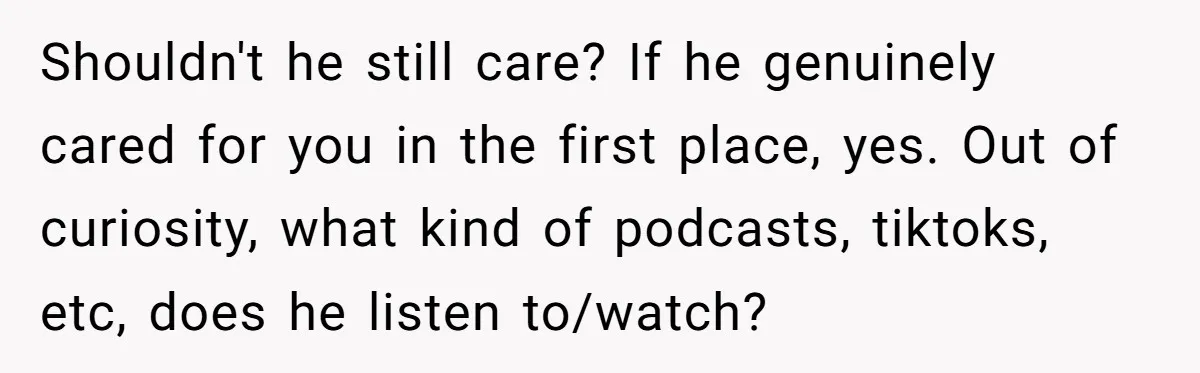 Shouldn't he still care? If he genuinely cared for you in the first place, yes. Out of curiosity, what kind of podcasts, tiktoks, etc, does he listen to/watch?
