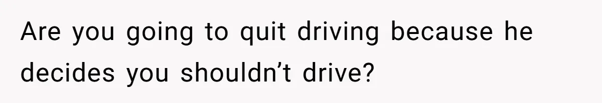 Are you going to quit driving because he decides you shouldn’t drive?