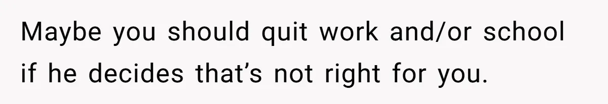 Maybe you should quit work and/or school if he decides that’s not right for you.