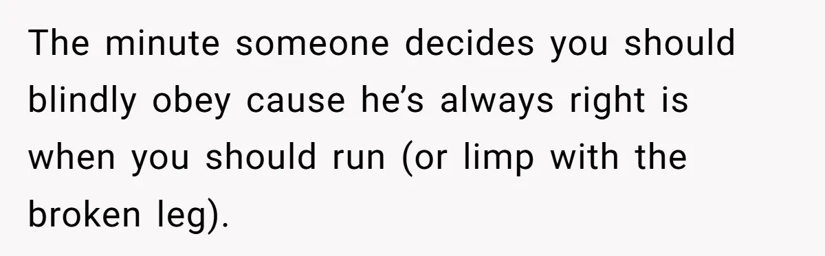 The minute someone decides you should blindly obey cause he’s always right is when you should run (or limp with the broken leg).