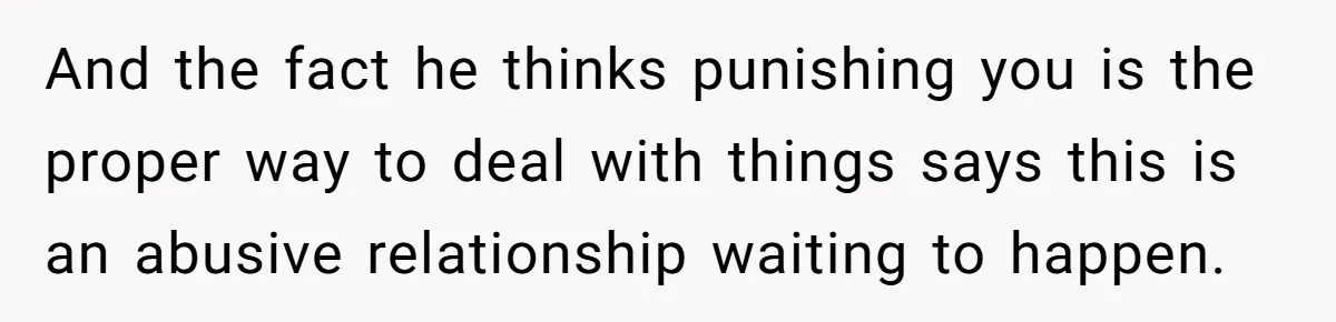And the fact he thinks punishing you is the proper way to deal with things says this is an abusive relationship waiting to happen.