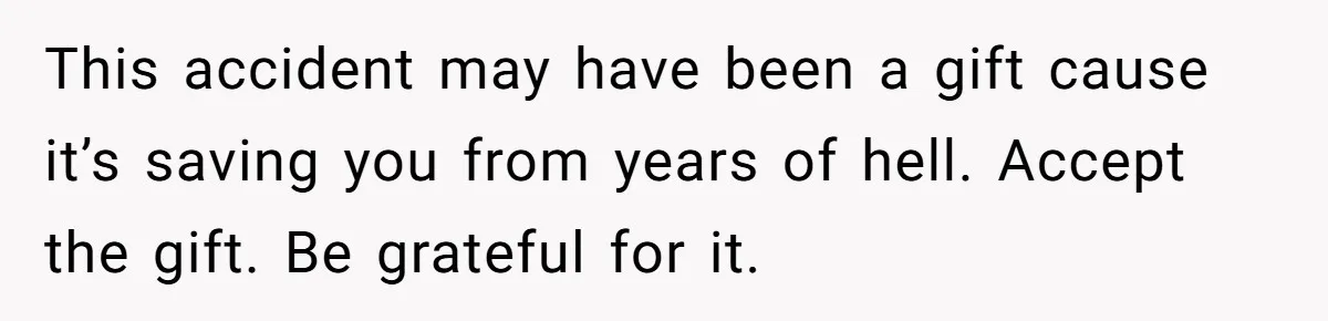This accident may have been a gift cause it’s saving you from years of hell. Accept the gift. Be grateful for it.