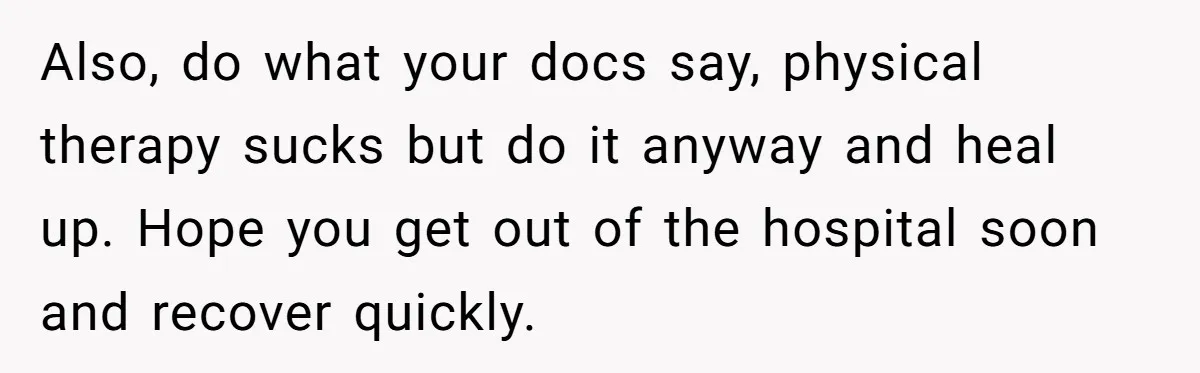 Also, do what your docs say, physical therapy sucks but do it anyway and heal up. Hope you get out of the hospital soon and recover quickly.