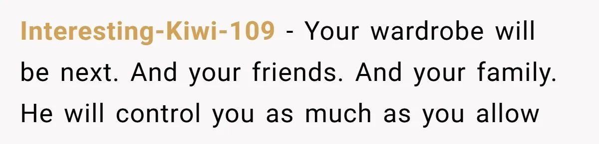 Interesting-Kiwi-109 − Your wardrobe will be next. And your friends. And your family. He will control you as much as you allow