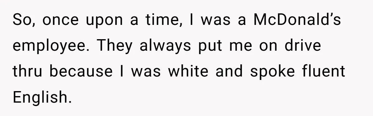 So, once upon a time, I was a McDonald’s employee. They always put me on drive thru because I was white and spoke fluent English.