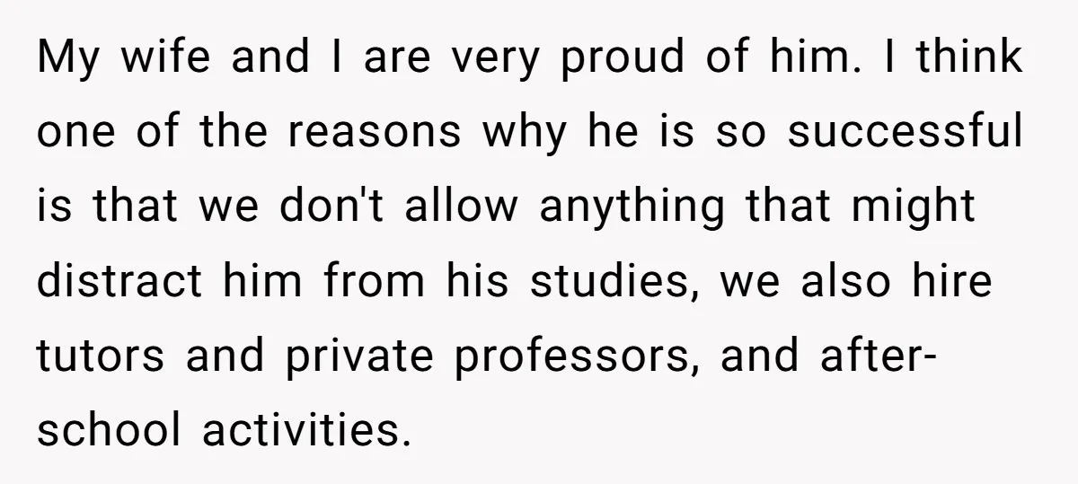 My wife and I are very proud of him. I think one of the reasons why he is so successful is that we don't allow anything that might distract him...
