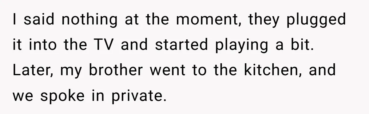 I said nothing at the moment, they plugged it into the TV and started playing a bit. Later, my brother went to the kitchen, and we spoke in private.