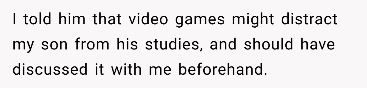 I told him that video games might distract my son from his studies, and should have discussed it with me beforehand.