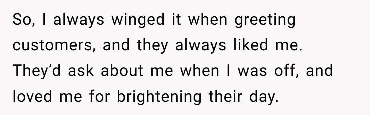 So, I always winged it when greeting customers, and they always liked me. They’d ask about me when I was off, and loved me for brightening their day.