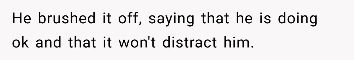 He brushed it off, saying that he is doing ok and that it won't distract him.