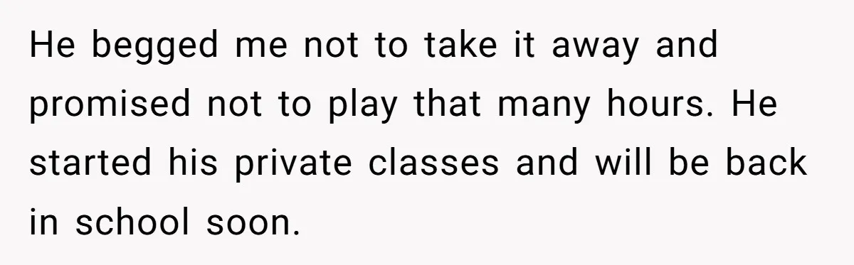 He begged me not to take it away and promised not to play that many hours. He started his private classes and will be back in school soon.