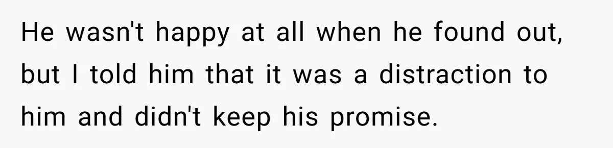 He wasn't happy at all when he found out, but I told him that it was a distraction to him and didn't keep his promise.
