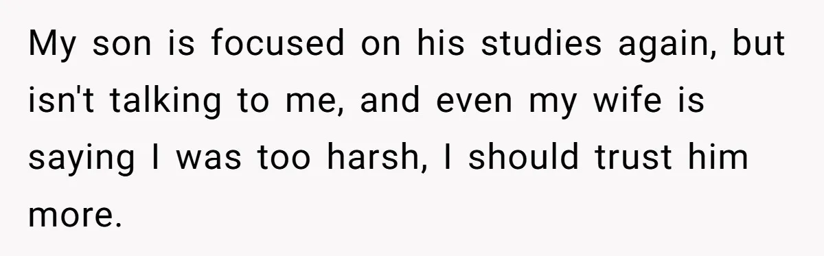 My son is focused on his studies again, but isn't talking to me, and even my wife is saying I was too harsh, I should trust him more.