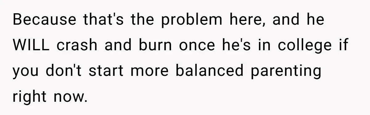 Because that's the problem here, and he WILL crash and burn once he's in college if you don't start more balanced parenting right now.