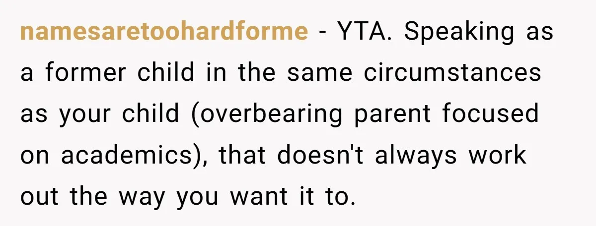 namesaretoohardforme − YTA. Speaking as a former child in the same circumstances as your child (overbearing parent focused on academics), that doesn't always work out the way you want it...