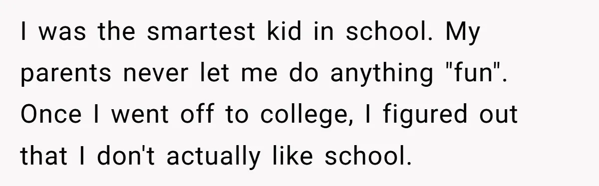 I was the smartest kid in school. My parents never let me do anything "fun". Once I went off to college, I figured out that I don't actually like school.