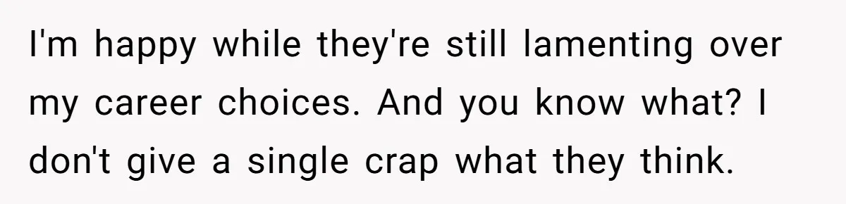 I'm happy while they're still lamenting over my career choices. And you know what? I don't give a single crap what they think.