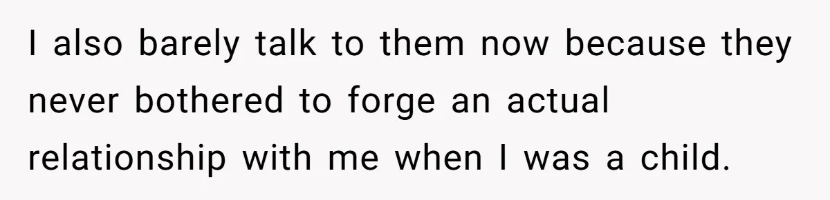 I also barely talk to them now because they never bothered to forge an actual relationship with me when I was a child.