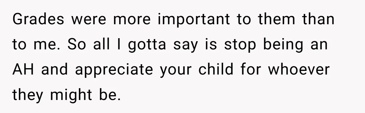 Grades were more important to them than to me. So all I gotta say is stop being an AH and appreciate your child for whoever they might be.