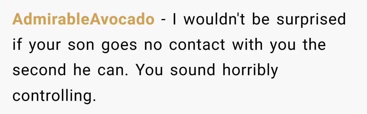AdmirableAvocado − I wouldn't be surprised if your son goes no contact with you the second he can. You sound horribly controlling.