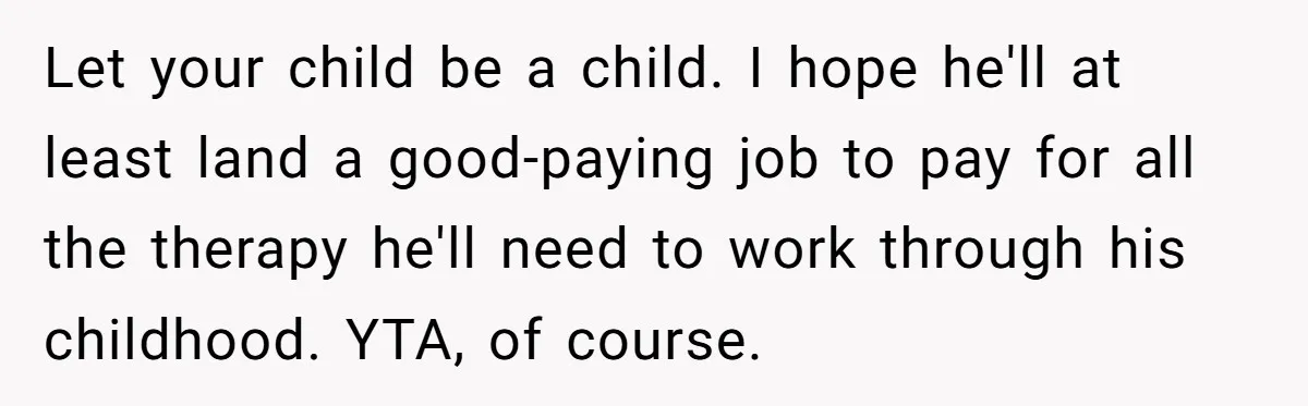 Let your child be a child. I hope he'll at least land a good-paying job to pay for all the therapy he'll need to work through his childhood. YTA, of...