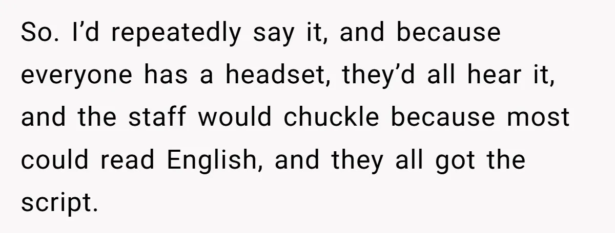 So. I’d repeatedly say it, and because everyone has a headset, they’d all hear it, and the staff would chuckle because most could read English, and they all got the...