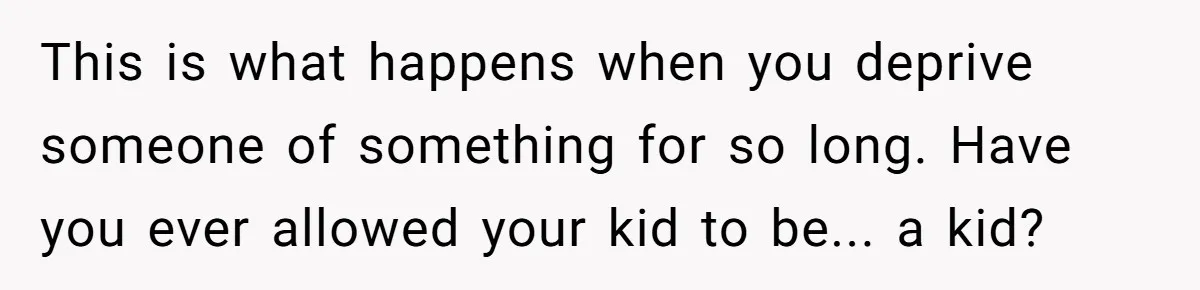 This is what happens when you deprive someone of something for so long. Have you ever allowed your kid to be... a kid?