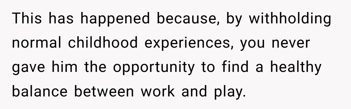 This has happened because, by withholding normal childhood experiences, you never gave him the opportunity to find a healthy balance between work and play.