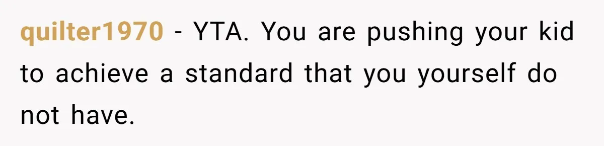 quilter1970 − YTA. You are pushing your kid to achieve a standard that you yourself do not have.