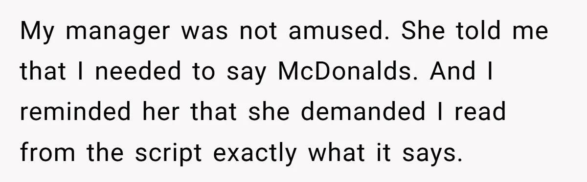 My manager was not amused. She told me that I needed to say McDonalds. And I reminded her that she demanded I read from the script exactly what it says.