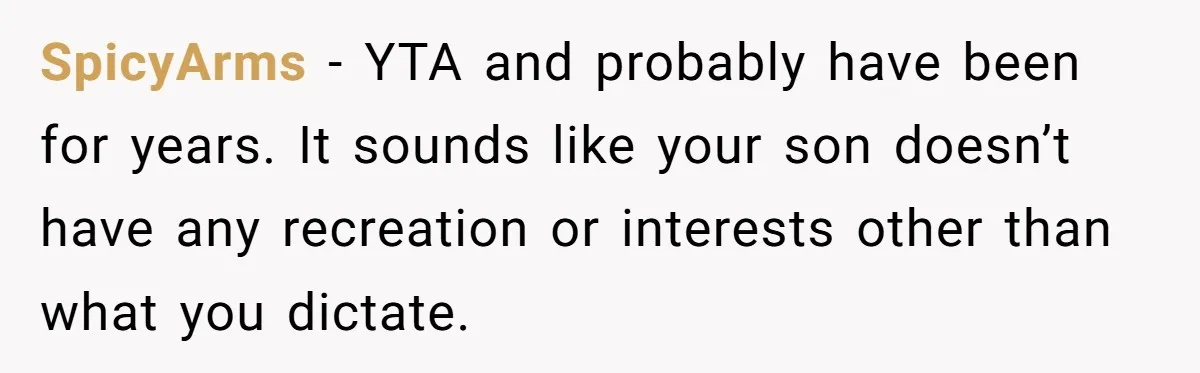 SpicyArms − YTA and probably have been for years. It sounds like your son doesn’t have any recreation or interests other than what you dictate.