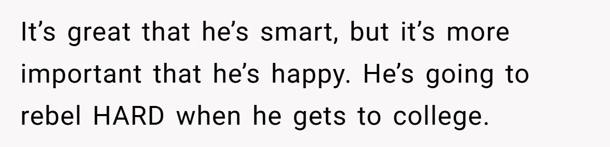 It’s great that he’s smart, but it’s more important that he’s happy. He’s going to rebel HARD when he gets to college.