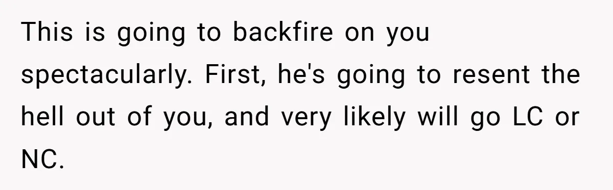 This is going to backfire on you spectacularly. First, he's going to resent the hell out of you, and very likely will go LC or NC.