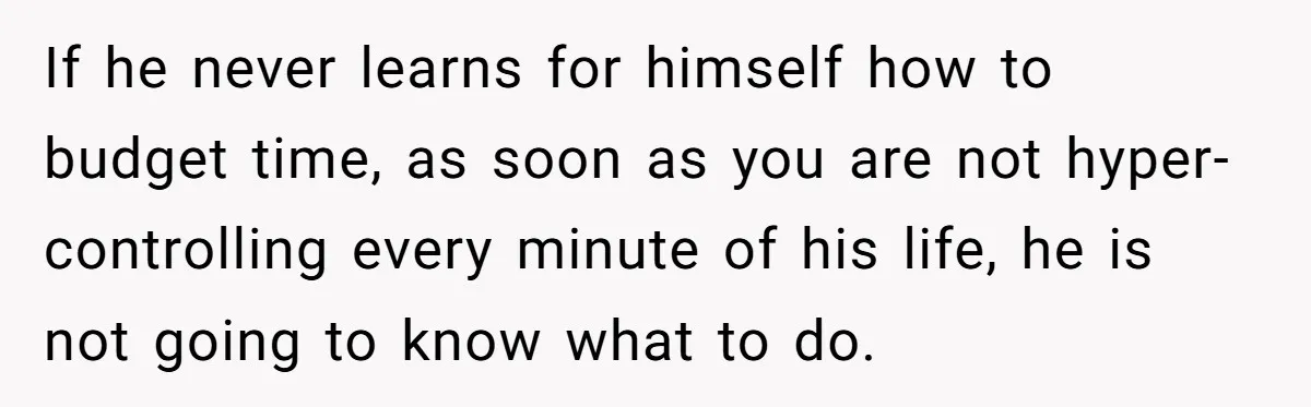 If he never learns for himself how to budget time, as soon as you are not hyper-controlling every minute of his life, he is not going to know what to...