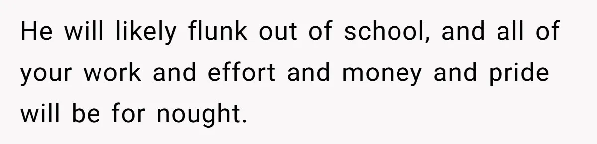 He will likely flunk out of school, and all of your work and effort and money and pride will be for nought.