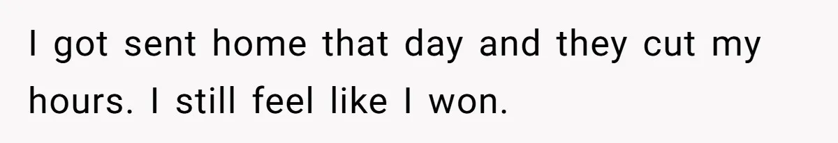 I got sent home that day and they cut my hours. I still feel like I won.
