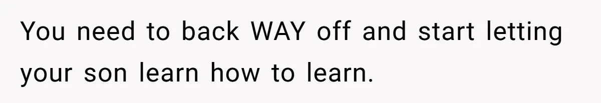 You need to back WAY off and start letting your son learn how to learn.